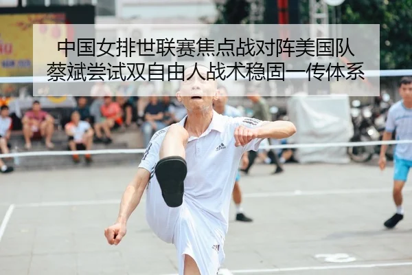中国女排世联赛焦点战对阵美国队 蔡斌尝试双自由人战术稳固一传体系
